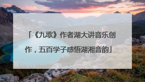 《九歌》作者湖大讲音乐创作，五百学子感悟湖湘音韵
