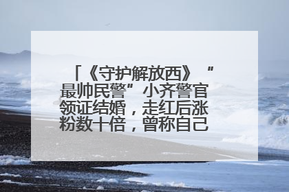 《守护解放西》“最帅民警”小齐警官领证结婚，走红后涨粉数十倍，曾称自己只是普通人