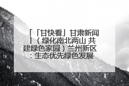 「甘快看」甘肃新闻丨（绿化南北两山 共建绿色家园）兰州新区：生态优先绿色发展 打造生态环保示范区