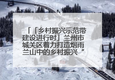 「乡村振兴示范带建设进行时」兰州市城关区着力打造烟雨兰山中的乡村振兴“样板间”