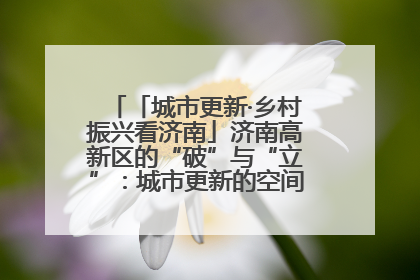 「城市更新·乡村振兴看济南」济南高新区的“破”与“立”：城市更新的空间密码与品质进阶