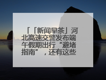 「新闻早茶」河北高速交警发布端午假期出行“避堵指南”，还有这些热点……