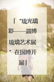 “琉光璃彩——淄博琉璃艺术展”在国博开展