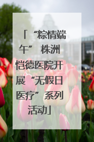 “粽情端午” 株洲恺德医院开展“无假日医疗”系列活动