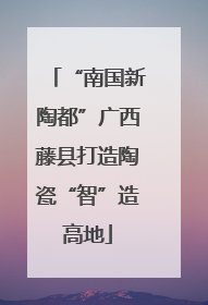 “南国新陶都”广西藤县打造陶瓷“智”造高地