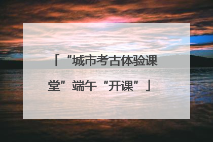 “城市考古体验课堂”端午“开课”