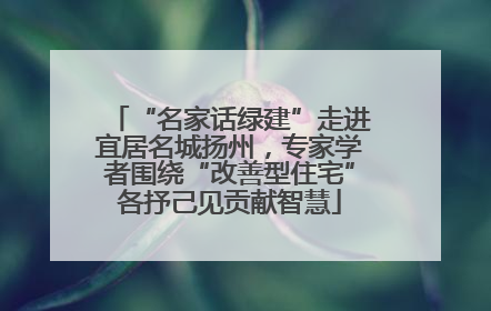 “名家话绿建”走进宜居名城扬州，专家学者围绕“改善型住宅”各抒己见贡献智慧
