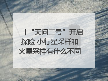 “天问二号”开启探险 小行星采样和火星采样有什么不同？｜科技观察