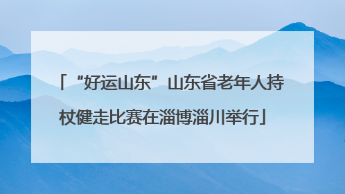 “好运山东”山东省老年人持杖健走比赛在淄博淄川举行