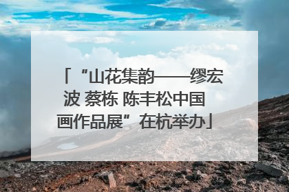 “山花集韵——缪宏波 蔡栋 陈丰松中国画作品展”在杭举办