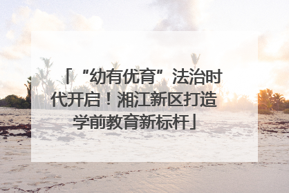 “幼有优育”法治时代开启！湘江新区打造学前教育新标杆
