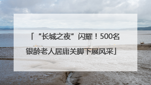 “长城之夜”闪耀！500名银龄老人居庸关脚下展风采