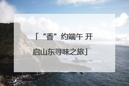 “香”约端午 开启山东寻味之旅