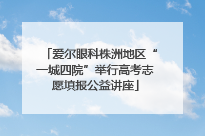 爱尔眼科株洲地区“一城四院”举行高考志愿填报公益讲座