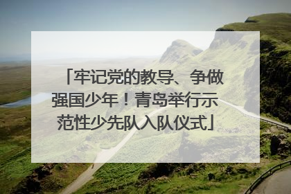 牢记党的教导、争做强国少年！青岛举行示范性少先队入队仪式