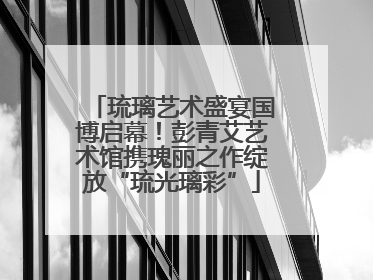 琉璃艺术盛宴国博启幕！彭青艾艺术馆携瑰丽之作绽放“琉光璃彩”
