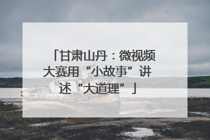 甘肃山丹：微视频大赛用“小故事”讲述“大道理”