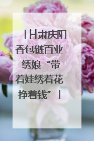 甘肃庆阳香包链百业 绣娘“带着娃绣着花挣着钱”