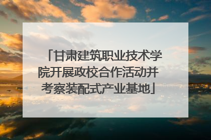 甘肃建筑职业技术学院开展政校合作活动并考察装配式产业基地