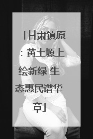 甘肃镇原：黄土塬上绘新绿 生态惠民谱华章