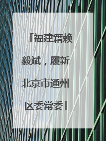 福建籍赖毅斌，履新北京市通州区委常委