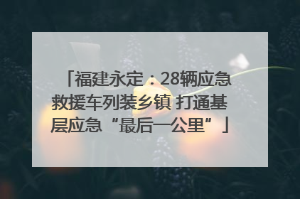 福建永定：28辆应急救援车列装乡镇 打通基层应急“最后一公里”