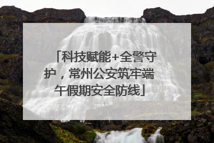 科技赋能+全警守护，常州公安筑牢端午假期安全防线