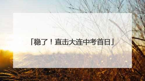 稳了！直击大连中考首日