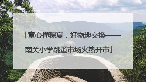 童心撞粽夏，好物趣交换——南关小学跳蚤市场火热开市