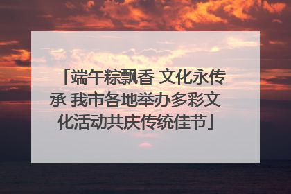 端午粽飘香 文化永传承 我市各地举办多彩文化活动共庆传统佳节