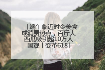 端午临近时令美食成消费热点，百斤大西瓜吸引超10万人围观丨变革618