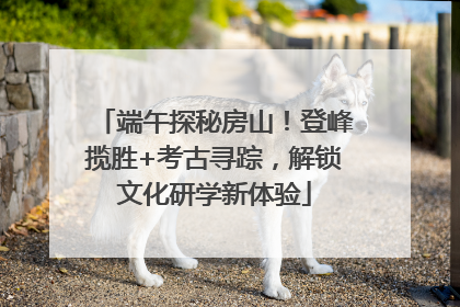 端午探秘房山！登峰揽胜+考古寻踪，解锁文化研学新体验