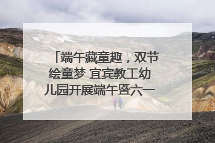 端午藏童趣，双节绘童梦 宜宾教工幼儿园开展端午暨六一亲子游园活动