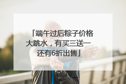 端午过后粽子价格大跳水，有买三送一还有6折出售
