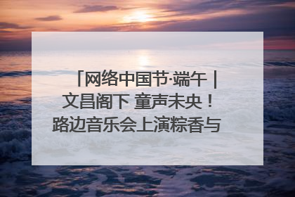 网络中国节·端午｜文昌阁下 童声未央！路边音乐会上演粽香与童真的诗意交响