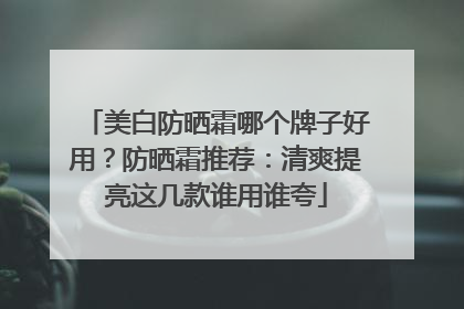 美白防晒霜哪个牌子好用？防晒霜推荐：清爽提亮这几款谁用谁夸
