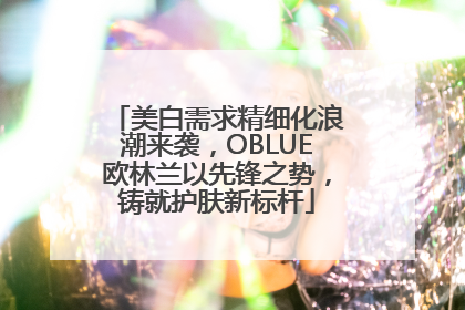 美白需求精细化浪潮来袭，OBLUE欧林兰以先锋之势，铸就护肤新标杆