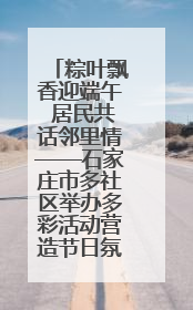 粽叶飘香迎端午 居民共话邻里情——石家庄市多社区举办多彩活动营造节日氛围