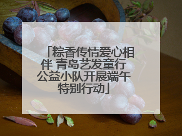 粽香传情爱心相伴 青岛艺发童行公益小队开展端午特别行动