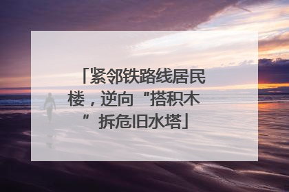 紧邻铁路线居民楼，逆向“搭积木”拆危旧水塔