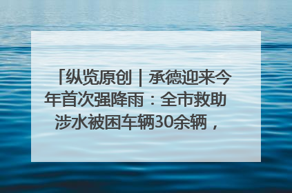 纵览原创｜承德迎来今年首次强降雨：全市救助涉水被困车辆30余辆，8日晚市区已无积水路段，交通恢复畅通