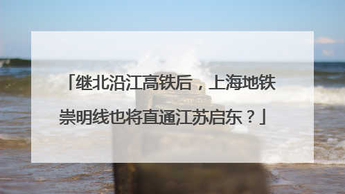 继北沿江高铁后，上海地铁崇明线也将直通江苏启东？