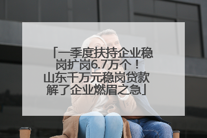 一季度扶持企业稳岗扩岗6.7万个！山东千万元稳岗贷款解了企业燃眉之急