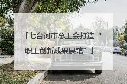 七台河市总工会打造“职工创新成果展馆”