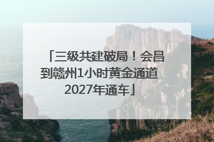 三级共建破局！会昌到赣州1小时黄金通道2027年通车