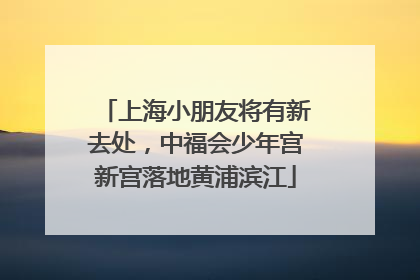上海小朋友将有新去处，中福会少年宫新宫落地黄浦滨江