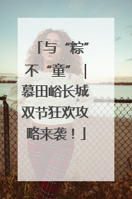 与“粽”不“童”｜慕田峪长城双节狂欢攻略来袭！