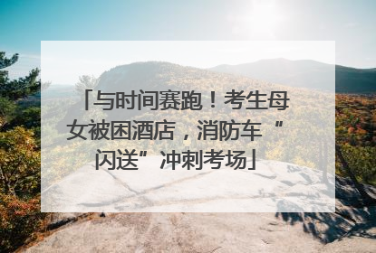 与时间赛跑！考生母女被困酒店，消防车“闪送”冲刺考场
