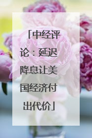 中经评论：延迟降息让美国经济付出代价