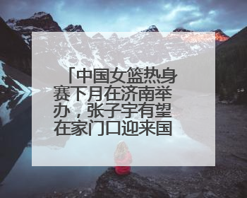中国女篮热身赛下月在济南举办，张子宇有望在家门口迎来国家队首秀